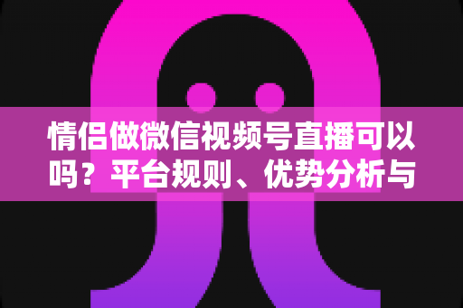 情侣做微信视频号直播可以吗?平台规则、优势分析与实操指南全解析 情侣做微信视频号直播可以吗?平台规则、优势分析与实操指南全解析