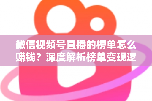 微信视频号直播的榜单怎么赚钱？深度解析榜单变现逻辑与实战盈利攻略