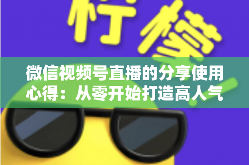 微信视频号直播的分享使用心得:从零开始打造高人气直播的实战指南 微信视频号直播的分享使用心得:从零开始打造高人气直播的实战指南