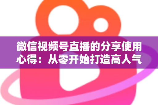 微信视频号直播的分享使用心得：从零开始打造高人气直播的实战指南