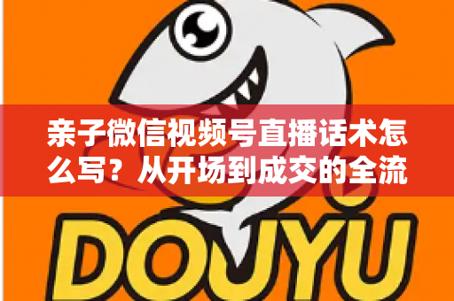 亲子微信视频号直播话术怎么写?从开场到成交的全流程实战指南 亲子微信视频号直播话术怎么写?从开场到成交的全流程实战指南
