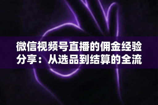 微信视频号直播的佣金经验分享:从选品到结算的全流程实战指南 微信视频号直播的佣金经验分享:从选品到结算的全流程实战指南