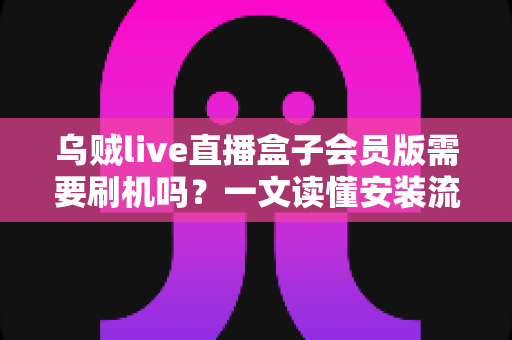 乌贼live直播盒子会员版需要刷机吗？一文读懂安装流程、刷机利弊与避坑指南