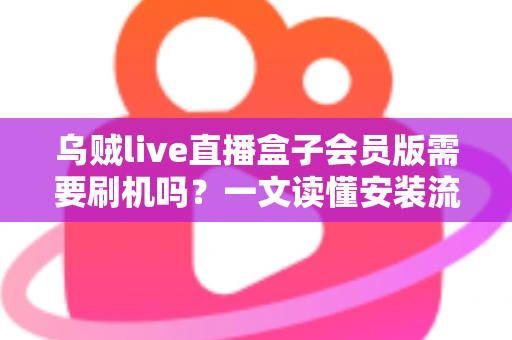 乌贼live直播盒子会员版需要刷机吗？一文读懂安装流程、刷机利弊与避坑指南