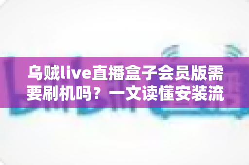 乌贼live直播盒子会员版需要刷机吗？一文读懂安装流程、刷机利弊与避坑指南