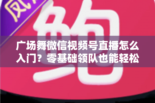 广场舞微信视频号直播怎么入门？零基础领队也能轻松开播的实战指南