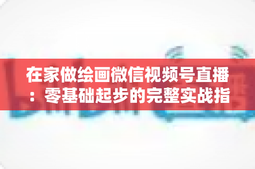 在家做绘画微信视频号直播:零基础起步的完整实战指南与变现攻略 在家做绘画微信视频号直播:零基础起步的完整实战指南与变现攻略