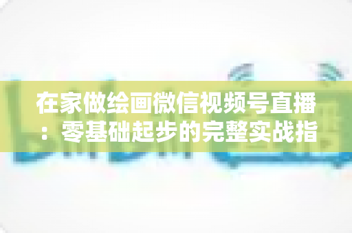 在家做绘画微信视频号直播:零基础起步的完整实战指南与变现攻略 在家做绘画微信视频号直播:零基础起步的完整实战指南与变现攻略