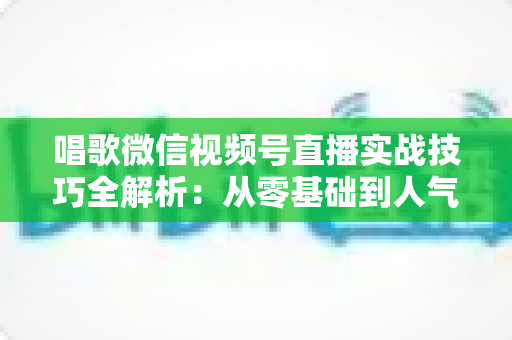 唱歌微信视频号直播实战技巧全解析:从零基础到人气主播的进阶之路 唱歌微信视频号直播实战技巧全解析:从零基础到人气主播的进阶之路
