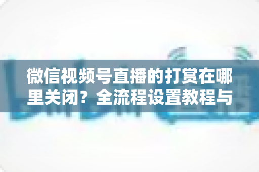 微信视频号直播的打赏在哪里关闭?全流程设置教程与常见问题一站式解答 微信视频号直播的打赏在哪里关闭?全流程设置教程与常见问题一站式解答