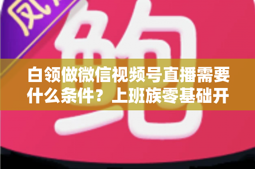 白领做微信视频号直播需要什么条件?上班族零基础开播全攻略,帮你理清账号、设备、内容与时间管理必备要素 白领做微信视频号直播需要什么条件?上班族零基础开播全攻略,帮你理清账号、设备、内容与时间管理必备要素