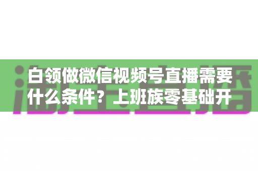 白领做微信视频号直播需要什么条件?上班族零基础开播全攻略,帮你理清账号、设备、内容与时间管理必备要素 白领做微信视频号直播需要什么条件?上班族零基础开播全攻略,帮你理清账号、设备、内容与时间管理必备要素