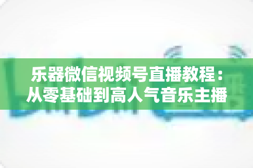 乐器微信视频号直播教程:从零基础到高人气音乐主播的实战全攻略 乐器微信视频号直播教程:从零基础到高人气音乐主播的实战全攻略