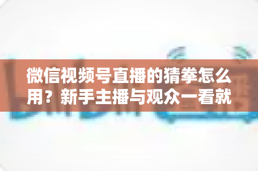 微信视频号直播的猜拳怎么用？新手主播与观众一看就会的互动玩法实战指南