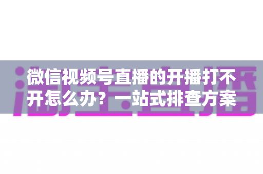 微信视频号直播的开播打不开怎么办？一站式排查方案与实用解决技巧全解析