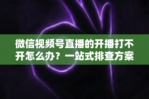 微信视频号直播的开播打不开怎么办？一站式排查方案与实用解决技巧全解析