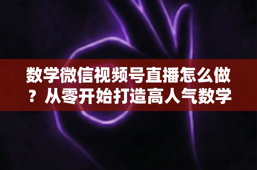 数学微信视频号直播怎么做?从零开始打造高人气数学直播课堂的完整实战指南 数学微信视频号直播怎么做?从零开始打造高人气数学直播课堂的完整实战指南