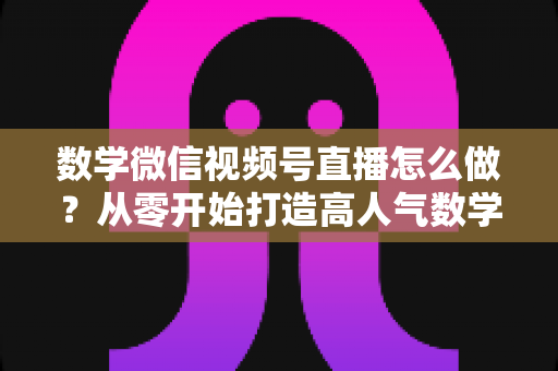数学微信视频号直播怎么做？从零开始打造高人气数学直播课堂的完整实战指南