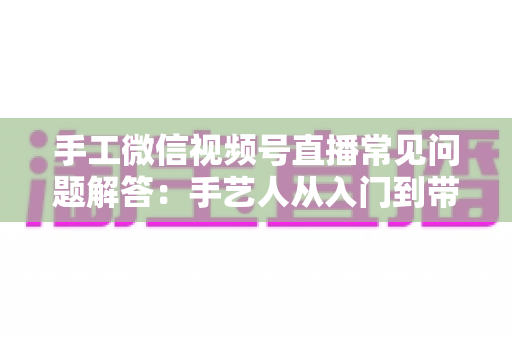 手工微信视频号直播常见问题解答:手艺人从入门到带货的实用全攻略 手工微信视频号直播常见问题解答:手艺人从入门到带货的实用全攻略