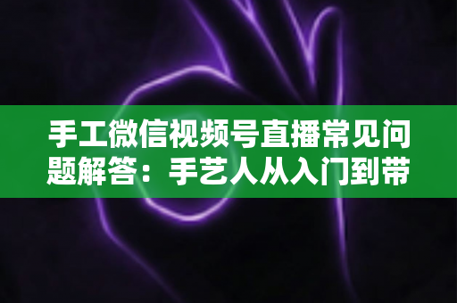 手工微信视频号直播常见问题解答:手艺人从入门到带货的实用全攻略 手工微信视频号直播常见问题解答:手艺人从入门到带货的实用全攻略