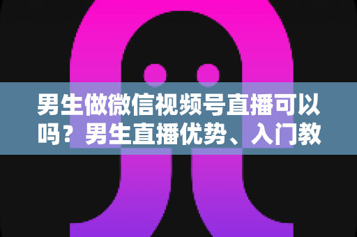 男生做微信视频号直播可以吗？男生直播优势、入门教程与变现全攻略一文讲透
