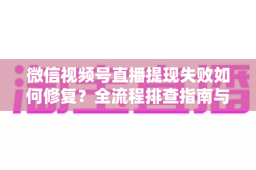 微信视频号直播提现失败如何修复？全流程排查指南与收益安全到账攻略