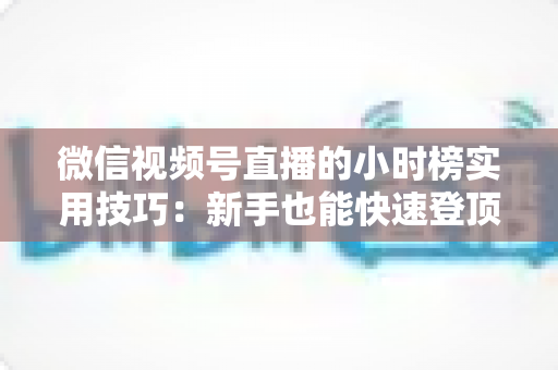 微信视频号直播的小时榜实用技巧：新手也能快速登顶的流量增长全攻略