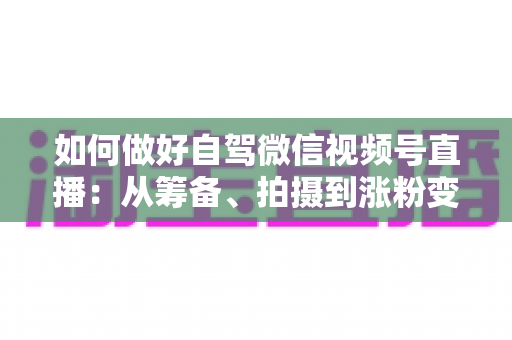 如何做好自驾微信视频号直播：从筹备、拍摄到涨粉变现的全流程实战指南