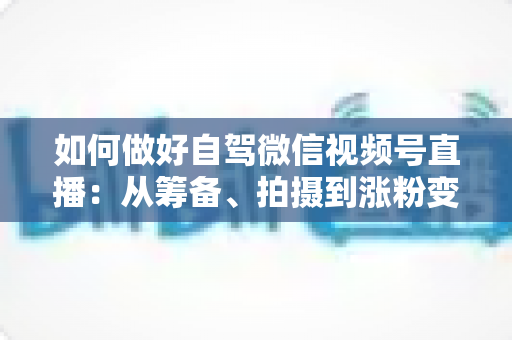 如何做好自驾微信视频号直播：从筹备、拍摄到涨粉变现的全流程实战指南