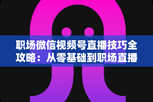 职场微信视频号直播技巧全攻略：从零基础到职场直播达人的实战指南