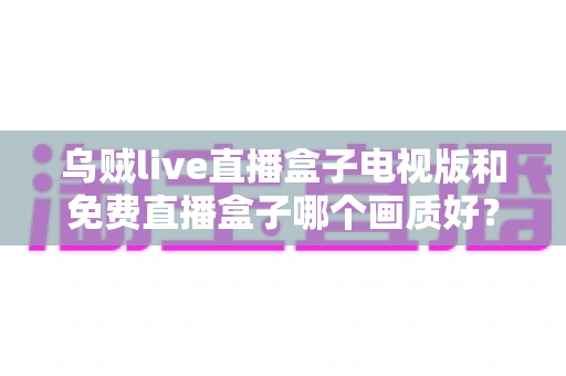 乌贼live直播盒子电视版和免费直播盒子哪个画质好?全面深度对比解析,助你选出高清流畅的最佳观影方案 乌贼live直播盒子电视版和免费直播盒子哪个画质好?全面深度对比解析,助你选出高清流畅的最佳观影方案