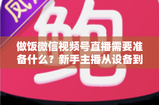 做饭微信视频号直播需要准备什么？新手主播从设备到内容的完整开播指南
