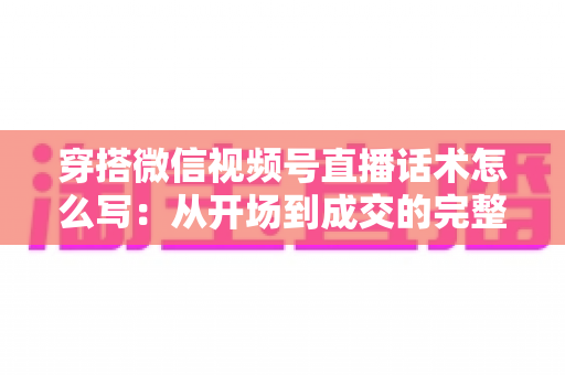 穿搭微信视频号直播话术怎么写:从开场到成交的完整实战指南 穿搭微信视频号直播话术怎么写:从开场到成交的完整实战指南