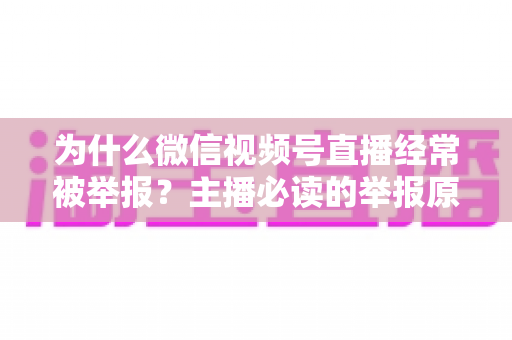 为什么微信视频号直播经常被举报?主播必读的举报原因解析、规避技巧与申诉指南 为什么微信视频号直播经常被举报?主播必读的举报原因解析、规避技巧与申诉指南