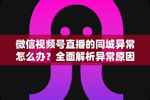 微信视频号直播的同城异常怎么办?全面解析异常原因与实用解决方案指南 微信视频号直播的同城异常怎么办?全面解析异常原因与实用解决方案指南