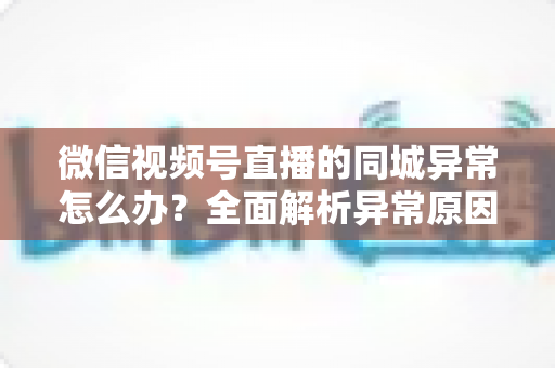 微信视频号直播的同城异常怎么办?全面解析异常原因与实用解决方案指南 微信视频号直播的同城异常怎么办?全面解析异常原因与实用解决方案指南