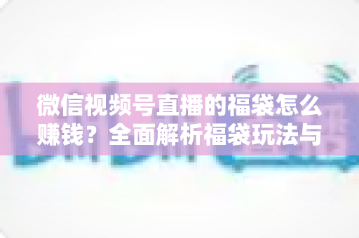 微信视频号直播的福袋怎么赚钱？全面解析福袋玩法与变现实战指南