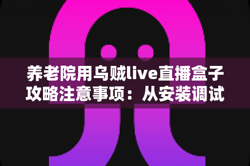 养老院用乌贼live直播盒子攻略注意事项：从安装调试到日常管理的完整实用指南