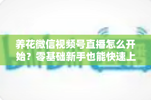养花微信视频号直播怎么开始？零基础新手也能快速上手的完整实战指南