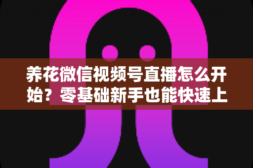 养花微信视频号直播怎么开始？零基础新手也能快速上手的完整实战指南