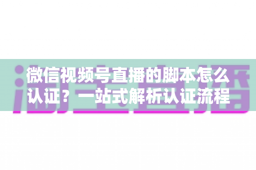 微信视频号直播的脚本怎么认证?一站式解析认证流程、脚本写法与审核避坑指南 微信视频号直播的脚本怎么认证?一站式解析认证流程、脚本写法与审核避坑指南