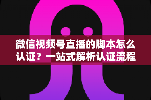 微信视频号直播的脚本怎么认证?一站式解析认证流程、脚本写法与审核避坑指南 微信视频号直播的脚本怎么认证?一站式解析认证流程、脚本写法与审核避坑指南