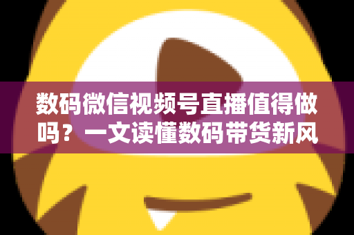 数码微信视频号直播值得做吗?一文读懂数码带货新风口的价值、挑战与实操路径 数码微信视频号直播值得做吗?一文读懂数码带货新风口的价值、挑战与实操路径