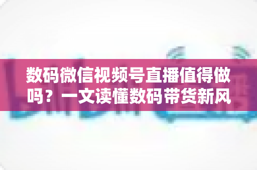 数码微信视频号直播值得做吗?一文读懂数码带货新风口的价值、挑战与实操路径 数码微信视频号直播值得做吗?一文读懂数码带货新风口的价值、挑战与实操路径