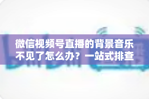 微信视频号直播的背景音乐不见了怎么办？一站式排查与解决方案全指南