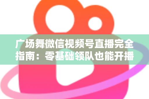 广场舞微信视频号直播完全指南:零基础领队也能开播涨粉的实战教程 广场舞微信视频号直播完全指南:零基础领队也能开播涨粉的实战教程