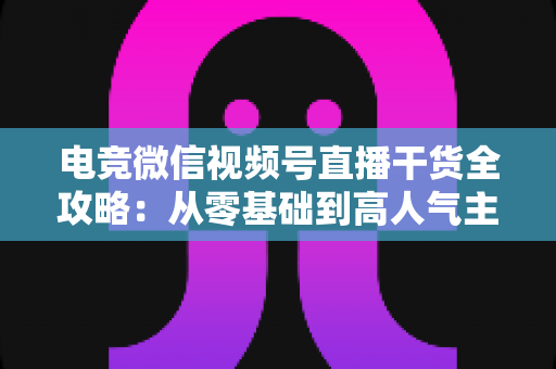 电竞微信视频号直播干货全攻略:从零基础到高人气主播的实战指南 电竞微信视频号直播干货全攻略:从零基础到高人气主播的实战指南