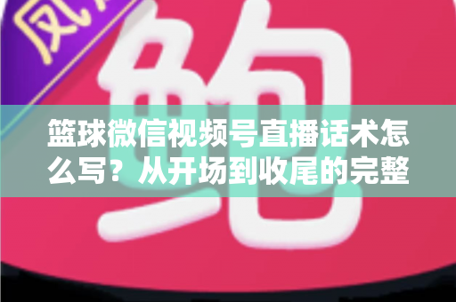 篮球微信视频号直播话术怎么写?从开场到收尾的完整实战指南 篮球微信视频号直播话术怎么写?从开场到收尾的完整实战指南