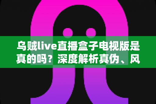 乌贼live直播盒子电视版是真的吗？深度解析真伪、风险与安全使用指南