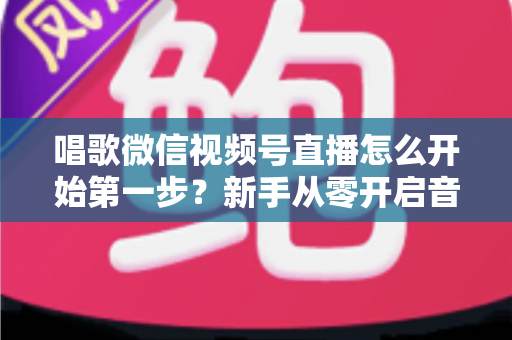 唱歌微信视频号直播怎么开始第一步？新手从零开启音乐直播的完整指南